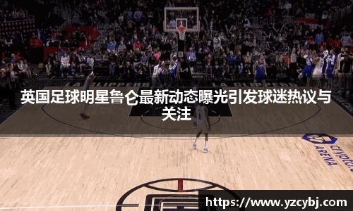 英国足球明星鲁仑最新动态曝光引发球迷热议与关注